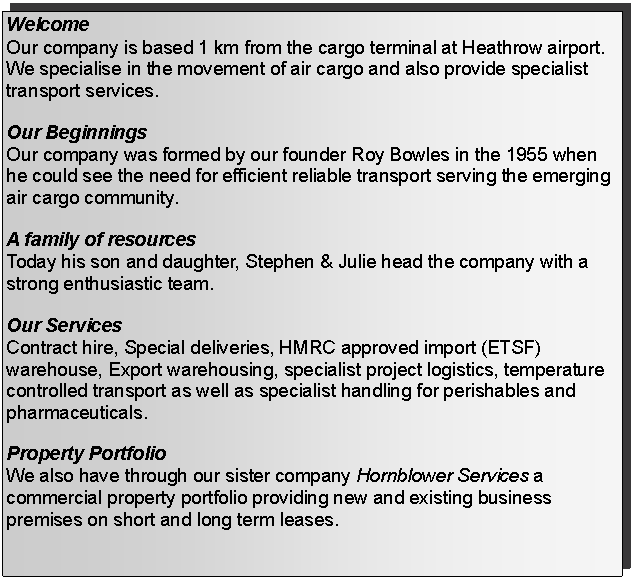 Text Box: WelcomeOur company is based 1 km from the cargo terminal at Heathrow airport. We specialise in the movement of air cargo and also provide specialist transport services.Our BeginningsOur company was formed by our founder Roy Bowles in the 1955 when he could see the need for efficient reliable transport serving the emerging air cargo community.A family of resourcesToday his son and daughter, Stephen & Julie head the company with a strong enthusiastic team.Our ServicesContract hire, Special deliveries, HMRC approved import (ETSF) warehouse, Export warehousing, specialist project logistics, temperature controlled transport as well as specialist handling for perishables and pharmaceuticals.Property PortfolioWe also have through our sister company Hornblower Services a commercial property portfolio providing new and existing business premises on short and long term leases. 