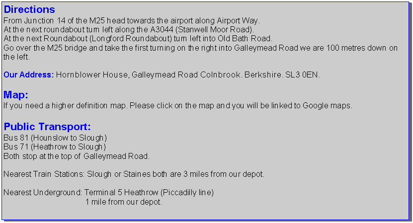 Text Box: DirectionsFrom Junction 14 of the M25 head towards the airport along Airport Way. At the next roundabout turn left along the A3044 (Stanwell Moor Road).At the next Roundabout (Longford Roundabout) turn left into Old Bath Road.Go over the M25 bridge and take the first turning on the right into Galleymead Road we are 100 metres down on the left.Our Address: Hornblower House, Galleymead Road Colnbrook. Berkshire. SL3 0EN.Map:If you need a higher definition map. Please click on the map and you will be linked to Google maps.Public Transport:Bus 81 (Hounslow to Slough) Bus 71 (Heathrow to Slough)Both stop at the top of Galleymead Road. Nearest Train Stations: Slough or Staines both are 3 miles from our depot.Nearest Underground: Terminal 5 Heathrow (Piccadilly line)                                      1 mile from our depot.