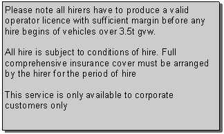 Text Box: Please note all hirers have to produce a valid operator licence with sufficient margin before any hire begins of vehicles over 3.5t gvw. All hire is subject to conditions of hire. Full comprehensive insurance cover must be arranged by the hirer for the period of hireThis service is only available to corporate  customers only