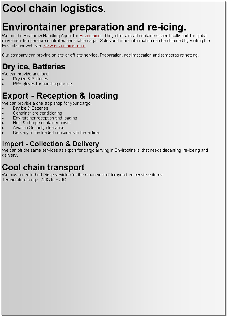 Text Box: Cool chain logistics.Environtainer preparation and re-icing.We are the Heathrow Handling Agent for Envirotainer. They offer aircraft containers specifically built for global movement temperature controlled perishable cargo. Sales and more information can be obtained by visiting the Envirotainer web site  www.envirotainer.comOur company can provide on site or off site service. Preparation, acclimatisation and temperature setting.Dry ice, BatteriesWe can provide and loadDry ice & Batteries PPE gloves for handling dry ice.Export - Reception & loadingWe can provide a one stop shop for your cargo. Dry ice & Batteries Container pre conditioning.Envirotainer reception and loadingHold & charge container power.Aviation Security clearance Delivery of the loaded containers to the airline.Import - Collection & DeliveryWe can off the same services as export for cargo arriving in Envirotainers, that needs decanting, re-iceing and delivery.Cool chain transportWe now run rollerbed fridge vehicles for the movement of temperature sensitive items Temperature range  -20C to +20C.