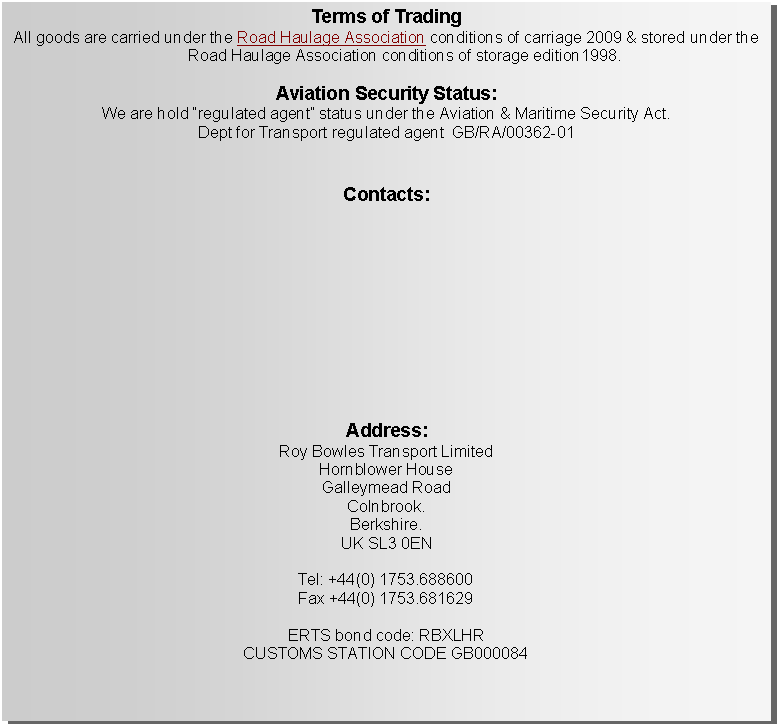 Text Box: Terms of TradingAll goods are carried under the Road Haulage Association conditions of carriage 2009 & stored under the Road Haulage Association conditions of storage edition1998.Aviation Security Status:We are hold regulated agent status under the Aviation & Maritime Security Act. Dept for Transport regulated agent  GB/RA/00362-01 Contacts:Address:Roy Bowles Transport Limited Hornblower House Galleymead Road Colnbrook. Berkshire. UK SL3 0ENTel: +44(0) 1753.688600Fax +44(0) 1753.681629ERTS bond code: RBXLHRCUSTOMS STATION CODE GB000084 