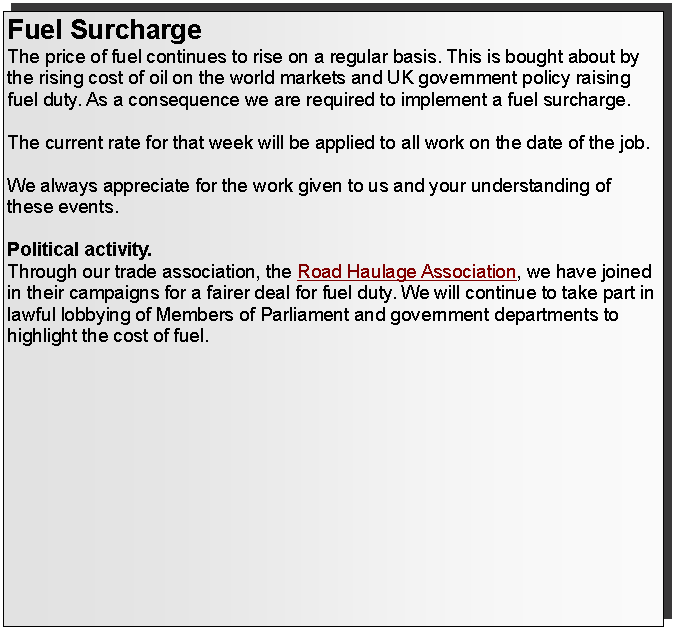 Text Box: Fuel SurchargeThe price of fuel continues to rise on a regular basis. This is bought about by the rising cost of oil on the world markets and UK government policy raising fuel duty. As a consequence we are required to implement a fuel surcharge.The formula used for the fuel surcharge is based on the  benchmark for fuel at 90.2p per litre (exclusive of VAT) and the latest bulk price paid by applying 0.44%  per penny per litre. We assess this each week setting the fuel surcharge every Monday.Fuel surcharge from 16th January 2012 is 10.5%.This is a flexible and transparent surcharge that will rise and fall according to the price of fuel.The current rate for that week will be applied to all work on the date of the job. We always appreciate for the work given to us and your understanding of these events.Political activity.Through our trade association, the Road Haulage Association, we have joined in their campaigns for a fairer deal for fuel duty. We will continue to take part in lawful lobbying of Members of Parliament and government departments to highlight the cost of fuel.