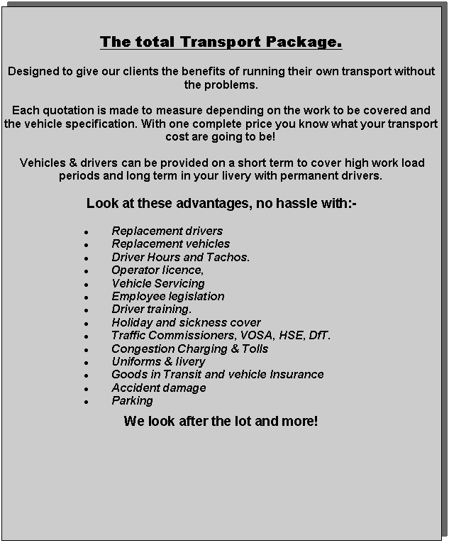 Text Box: The total Transport Package.Designed to give our clients the benefits of running their own transport without the problems. Each quotation is made to measure depending on the work to be covered and the vehicle specification. With one complete price you know what your transport cost are going to be! Vehicles & drivers can be provided on a short term to cover high work load periods and long term in your livery with permanent drivers.Look at these advantages, no hassle with:-Replacement driversReplacement vehicles Driver Hours and Tachos.Operator licence, Vehicle Servicing Employee legislationDriver training.Holiday and sickness coverTraffic Commissioners, VOSA, HSE, DfT.Congestion Charging & TollsUniforms & liveryGoods in Transit and vehicle InsuranceAccident damageParkingWe look after the lot and more! 