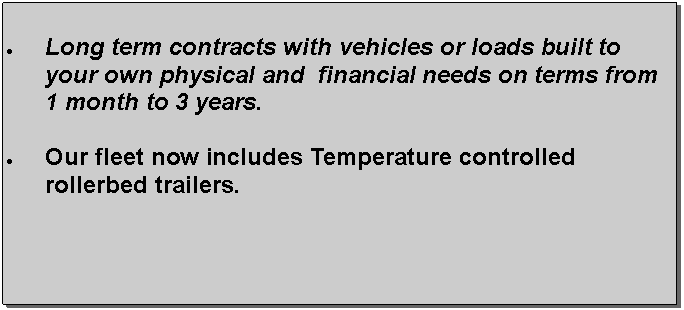 Text Box: Long term contracts with vehicles or loads built to your own physical and  financial needs on terms from 1 month to 3 years. Our fleet now includes Temperature controlled rollerbed trailers.